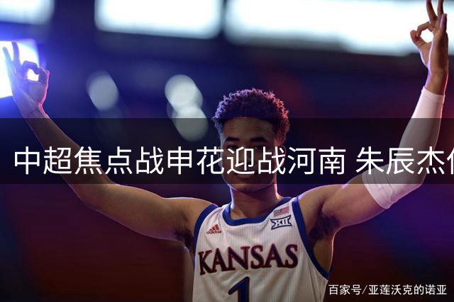 中超焦点战申花迎战河南 朱辰杰伤愈回归引关注