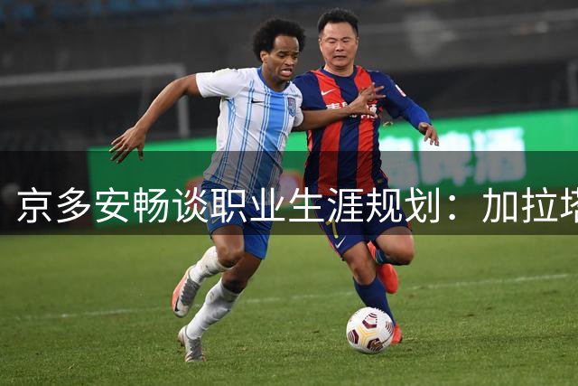 京多安畅谈职业生涯规划：加拉塔萨雷是首选但未来存变数
