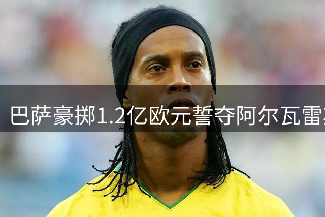 巴萨豪掷1.2亿欧元誓夺阿尔瓦雷斯，转会博弈进入关键阶段