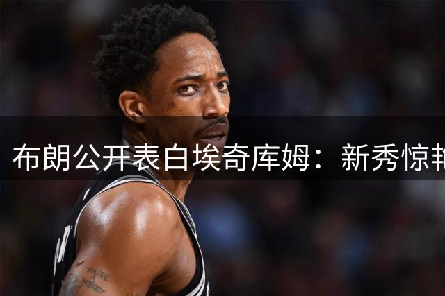 布朗公开表白埃奇库姆：新秀惊艳表现征服绿军核心