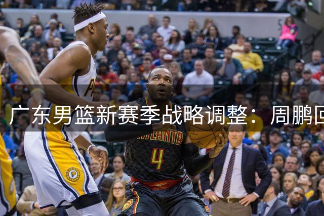 广东男篮新赛季战略调整：周鹏回归重塑锋线实力