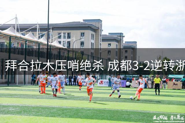 拜合拉木压哨绝杀 成都3-2逆转浙江 费利佩双响建功