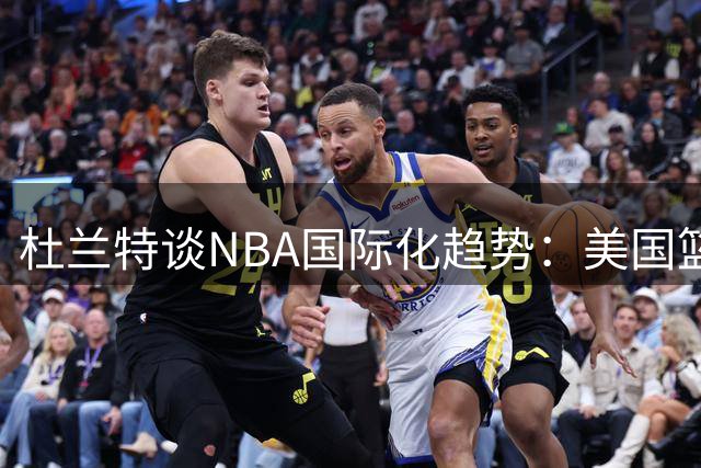 杜兰特谈NBA国际化趋势：美国篮球文化的延伸