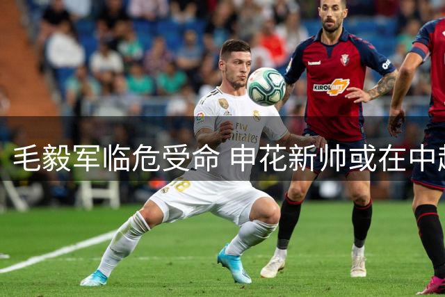 毛毅军临危受命 申花新帅或在中超重用门将马镇