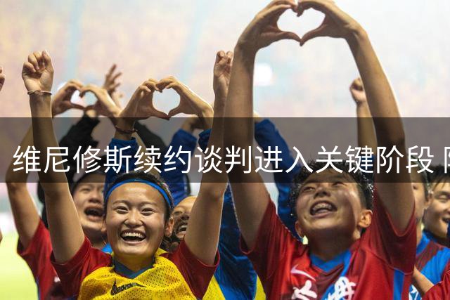 维尼修斯续约谈判进入关键阶段 阿森纳豪掷重金能否撼动皇马核心？