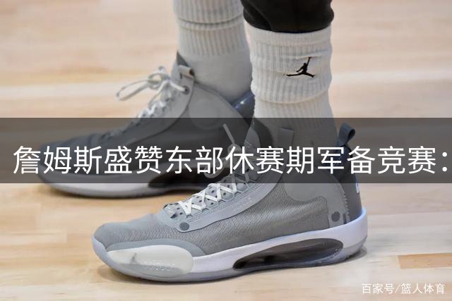 詹姆斯盛赞东部休赛期军备竞赛：这可能是近十年最具看点的赛季