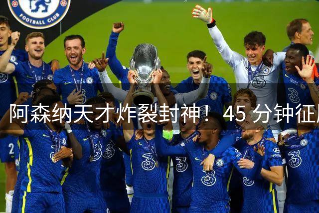 阿森纳天才炸裂封神！45 分钟征服阿尔特塔，枪手紧急改主意