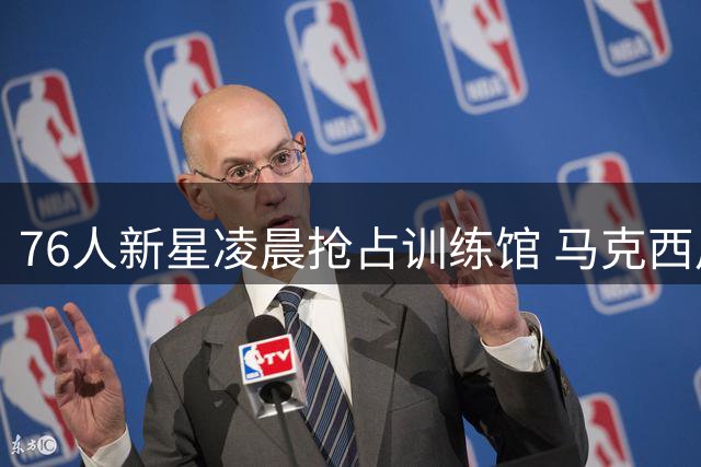 76人新星凌晨抢占训练馆 马克西用行动向詹姆斯展示争冠决心