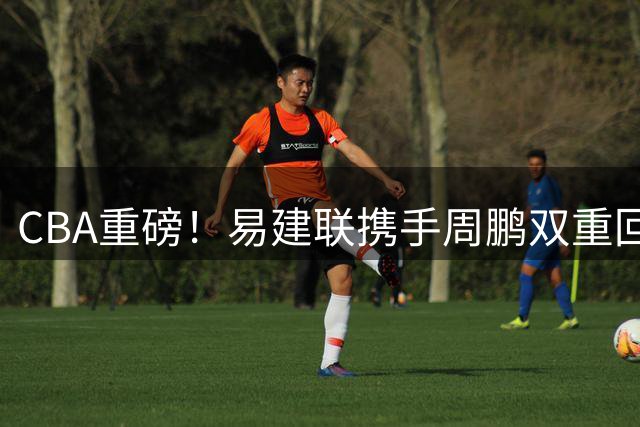 CBA重磅！易建联携手周鹏双重回归 广东宏远开启资本运作新篇章