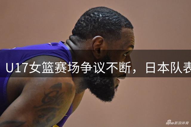 U17女篮赛场争议不断，日本队表现引发网友热议